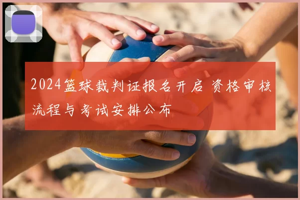 2024篮球裁判证报名开启 资格审核流程与考试安排公布