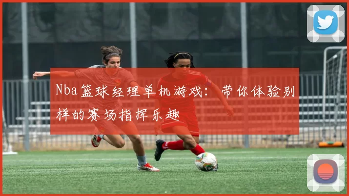 Nba篮球经理单机游戏：带你体验别样的赛场指挥乐趣