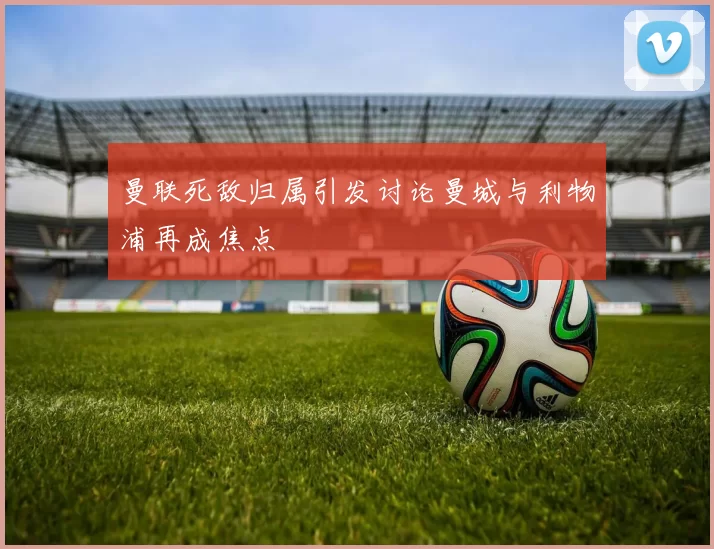 曼联死敌归属引发讨论曼城与利物浦再成焦点