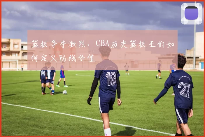 篮板争夺激烈，CBA历史篮板王们如何定义防线价值