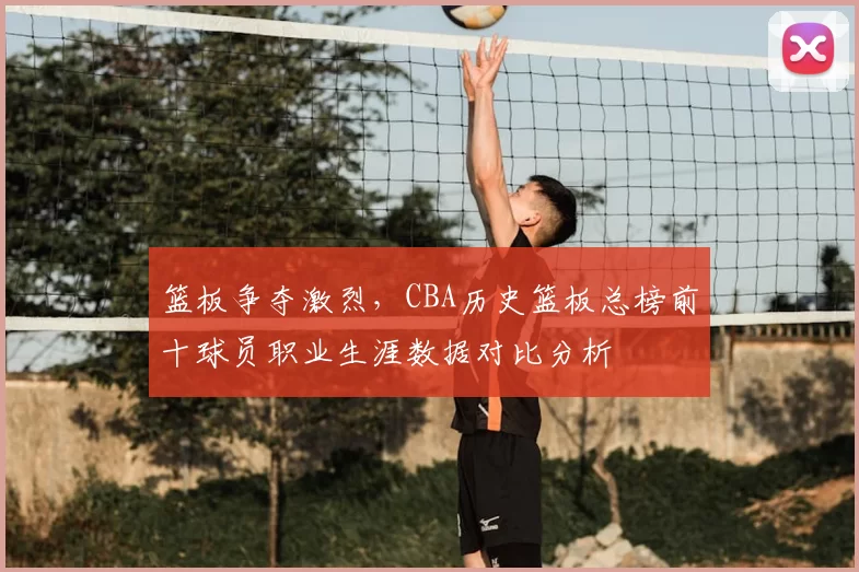 篮板争夺激烈,CBA历史篮板总榜前十球员职业生涯数据对比分析