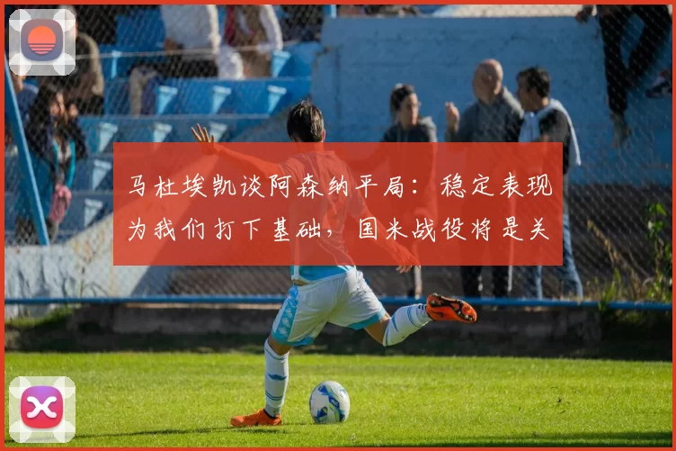 马杜埃凯谈阿森纳平局：稳定表现为我们打下基础，国米战役将是关键_比赛_球迷_欧冠