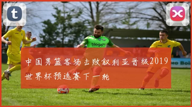 中国男篮客场击败叙利亚晋级2019世界杯预选赛下一轮