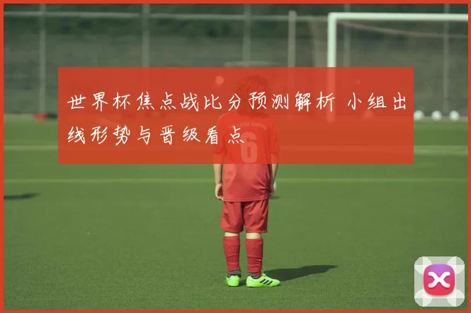 世界杯焦点战比分预测解析 小组出线形势与晋级看点