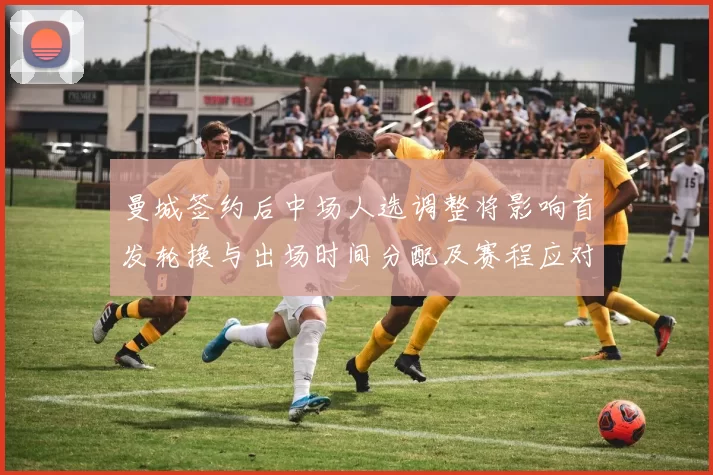 曼城签约后中场人选调整将影响首发轮换与出场时间分配及赛程应对