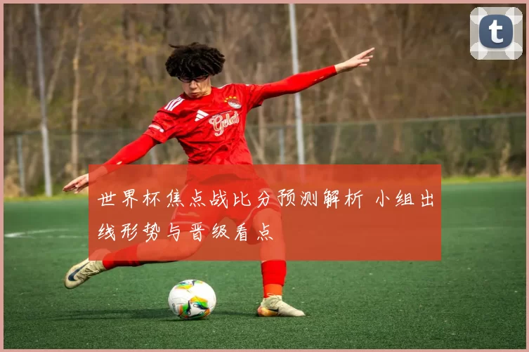 世界杯焦点战比分预测解析 小组出线形势与晋级看点