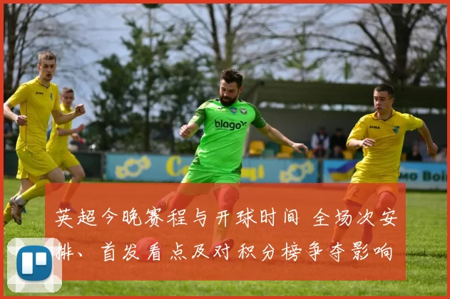 英超今晚赛程与开球时间 全场次安排、首发看点及对积分榜争夺影响