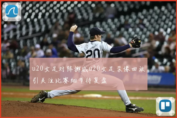 u20女足对阵挪威u20女足录像回放引关注比赛细节待复盘