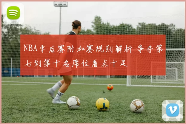 NBA季后赛附加赛规则解析 争夺第七到第十名席位看点十足