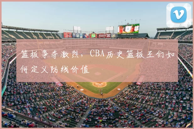 篮板争夺激烈，CBA历史篮板王们如何定义防线价值