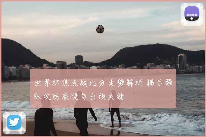 世界杯焦点战比分走势解析 揭示强队攻防表现与出线关键