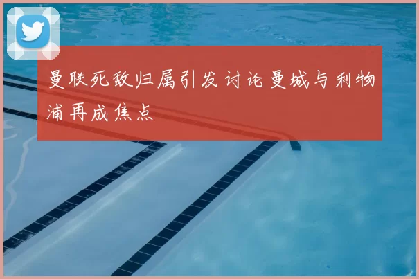 曼联死敌归属引发讨论曼城与利物浦再成焦点