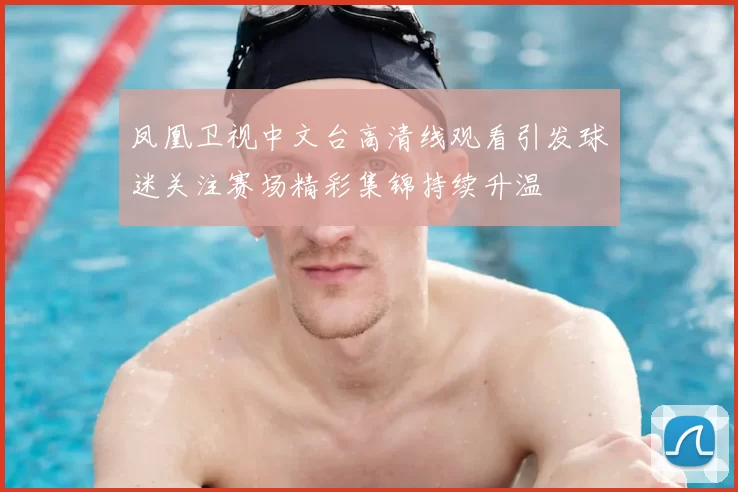 凤凰卫视中文台高清线观看引发球迷关注赛场精彩集锦持续升温