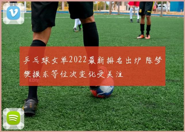 乒乓球女单2022最新排名出炉 陈梦樊振东等位次变化受关注