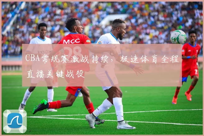 CBA常规赛激战持续，极速体育全程直播关键战役