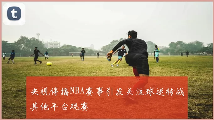 央视停播NBA赛事引发关注球迷转战其他平台观赛