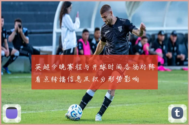 英超今晚赛程与开球时间各场对阵看点转播信息及积分形势影响