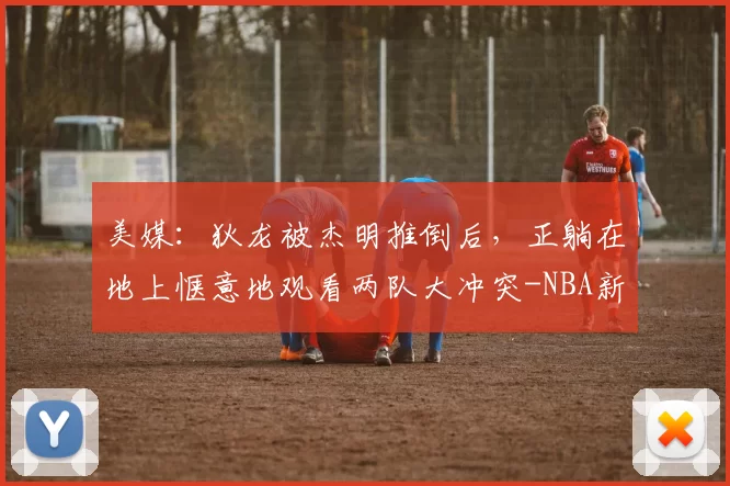 美媒：狄龙被杰明推倒后，正躺在地上惬意地观看两队大冲突-NBA新闻