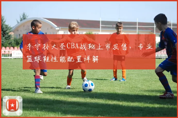 李宁孙大圣CBA战靴上市发售,专业篮球鞋性能配置详解