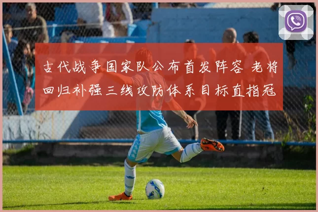 古代战争国家队公布首发阵容 老将回归补强三线攻防体系目标直指冠军