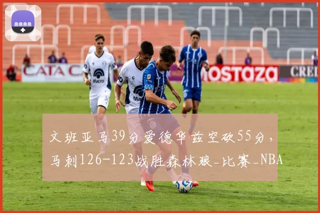 文班亚马39分爱德华兹空砍55分，马刺126-123战胜森林狼_比赛_NBA