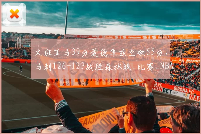文班亚马39分爱德华兹空砍55分，马刺126-123战胜森林狼_比赛_NBA