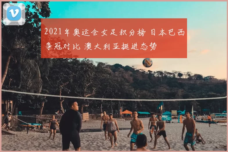 2021年奥运会女足积分榜 日本巴西争冠对比 澳大利亚挺进态势