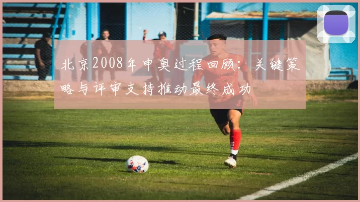 北京2008年申奥过程回顾:关键策略与评审支持推动最终成功