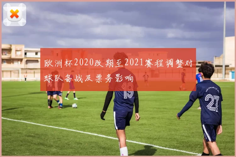 欧洲杯2020改期至2021赛程调整对球队备战及票务影响