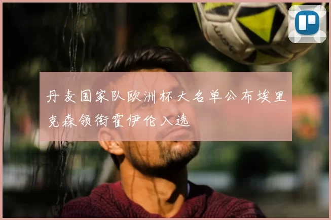 丹麦国家队欧洲杯大名单公布埃里克森领衔霍伊伦入选